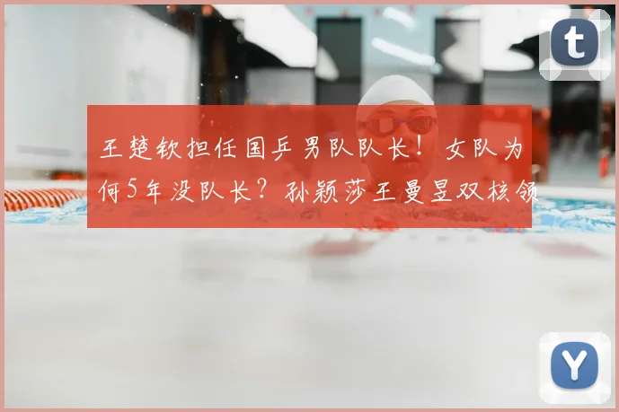 王楚钦担任国乒男队队长！女队为何5年没队长？孙颖莎王曼昱双核领军