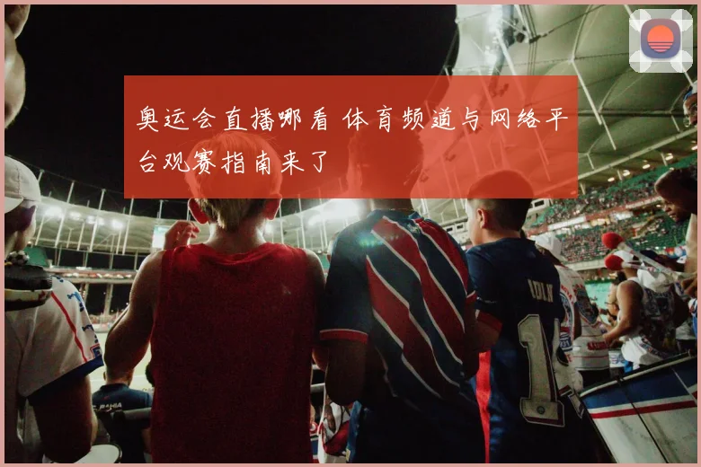 奥运会直播哪看 体育频道与网络平台观赛指南来了