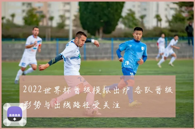 2022世界杯晋级模拟出炉 各队晋级形势与出线路径受关注