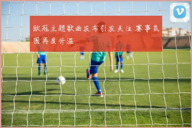 欧冠主题歌曲发布引发关注 赛事氛围再度升温