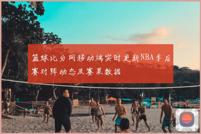 篮球比分网移动端实时更新NBA季后赛对阵动态及赛果数据