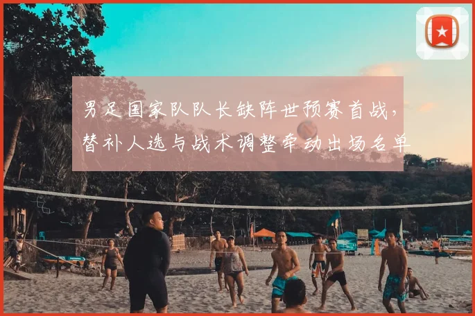 男足国家队队长缺阵世预赛首战，替补人选与战术调整牵动出场名单