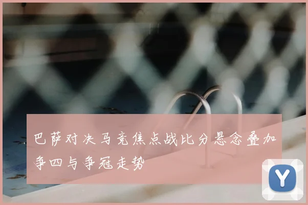 巴萨对决马竞焦点战比分悬念叠加争四与争冠走势