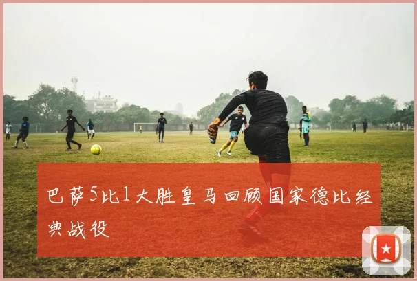 巴萨5比1大胜皇马回顾国家德比经典战役