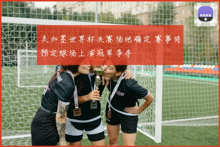 美加墨世界杯决赛场地确定 赛事将预定球场上演冠军争夺