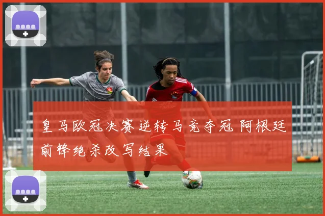 皇马欧冠决赛逆转马竞夺冠 阿根廷前锋绝杀改写结果