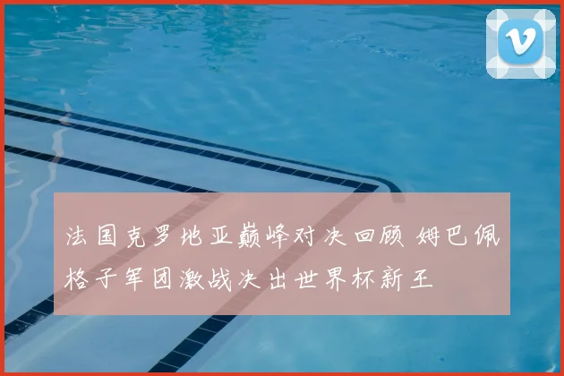 法国克罗地亚巅峰对决回顾 姆巴佩格子军团激战决出世界杯新王