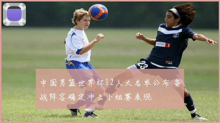 中国男篮世界杯12人大名单公布 备战阵容确定冲击小组赛表现