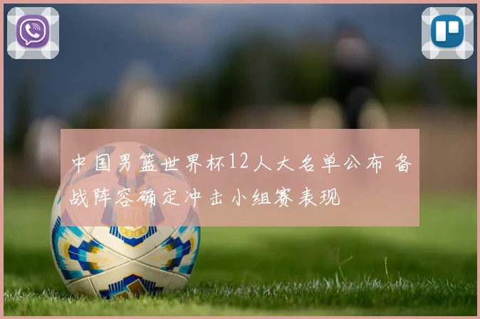 中国男篮世界杯12人大名单公布 备战阵容确定冲击小组赛表现