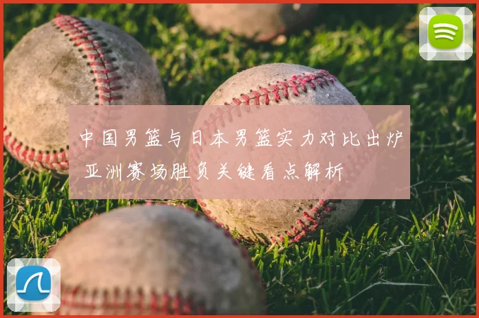 中国男篮与日本男篮实力对比出炉 亚洲赛场胜负关键看点解析