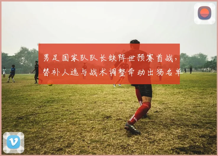 男足国家队队长缺阵世预赛首战，替补人选与战术调整牵动出场名单