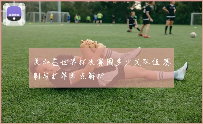 美加墨世界杯决赛圈多少支队伍 赛制与扩军看点解析
