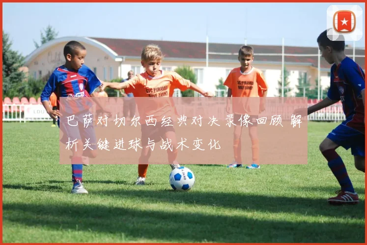 巴萨对切尔西经典对决录像回顾 解析关键进球与战术变化