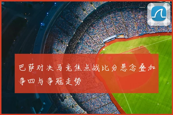巴萨对决马竞焦点战比分悬念叠加争四与争冠走势